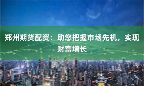 郑州期货配资：助您把握市场先机，实现财富增长