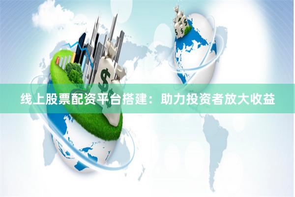 线上股票配资平台搭建：助力投资者放大收益